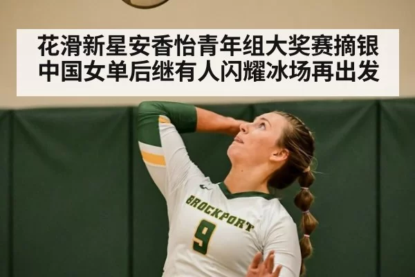 花滑新星安香怡青年组大奖赛摘银中国女单后继有人闪耀冰场再出发