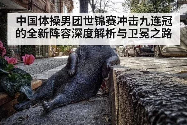 中国体操男团世锦赛冲击九连冠的全新阵容深度解析与卫冕之路