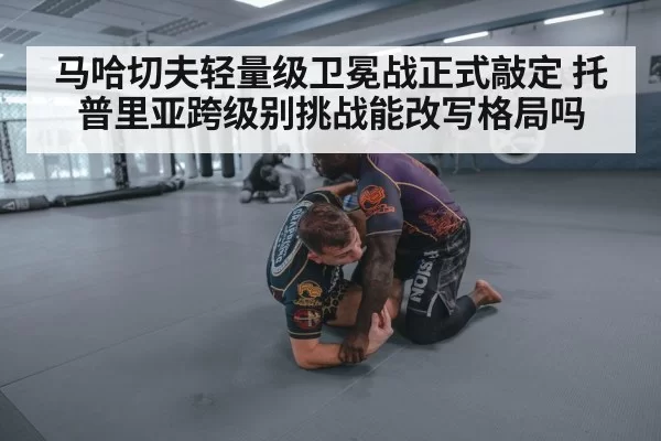 马哈切夫轻量级卫冕战正式敲定 托普里亚跨级别挑战能改写格局吗